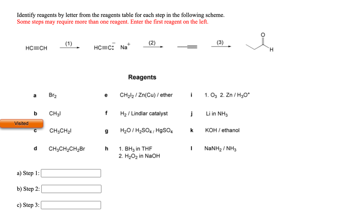 Identify reagents by letter from the reagents table for each step in the following scheme.
Some steps may require more than one reagent. Enter the first reagent on the left.
(1)
+
HC=C:
Na
HC=CH
Reagents
Br2
CH212 / Zn(Cu) / ether
i
1. O3 2. Zn / H3O*
a
e
b
CH31
f
H2 / Lindlar catalyst
j
Li in NH3
Visited
CH3CH2I
H2O / H2SO4 , HgsO4
k
КОН / ethanol
C
d
h
NANH2 / NH3
1. BH3 in THF
2. H2O2 in NaOH
CH3CH2CH2BR
a) Step 1:
b) Step 2:
c) Step 3:

