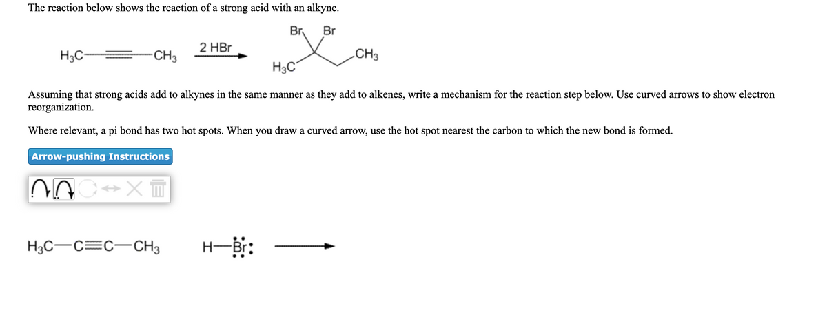 The reaction below shows the reaction of a strong acid with an alkyne.
Br
Br
2 HBr
H3C-
CH3
CH3
H3C
Assuming that strong acids add to alkynes in the same manner as they add to alkenes, write a mechanism for the reaction step below. Use curved arrows to show electron
reorganization.
Where relevant, a pi bond has two hot spots. When you draw a curved arrow, use the hot spot nearest the carbon to which the new bond is formed.
Arrow-pushing Instructions
H3C-C=C-CH3
H-Br:
