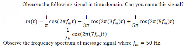 Observe the following signal in time domain. Can you name this signal?
1
1
1
m(t) = cos(2nfmt) –-
cos(2n(3fm)t) +.
- cos(2n(5fm)t)
1
cos(27(7fm)t)
Observe the frequency spectrum of message signal where fm
50 Hz.
