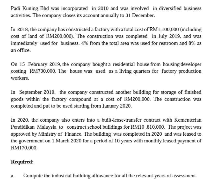 Padi Kuning Bhd was incorporated in 2010 and was involved in diversified business
activities. The company closes its account annually to 31 December.
In 2018, the company has constructed a factory with a total cost of RM1,100,000 (including
cost of land of RM200,000). The construction was completed in July 2019, and was
immediately used for business. 4% from the total area was used for restroom and 8% as
an office.
On 15 February 2019, the company bought a residential house from housing developer
costing RM730,000. The house was used as a living quarters for factory production
workers.
In September 2019, the company constructed another building for storage of finished
goods within the factory compound at a cost of RM200,000. The construction was
completed and put to be used starting from January 2020.
In 2020, the company also enters into a built-lease-transfer contract with Kementerian
Pendidikan Malaysia to construct school buildings for RM10 ,810,000. The project was
approved by Ministry of Finance. The building was completed in 2020 and was leased to
the government on 1 March 2020 for a period of 10 years with monthly leased payment of
RM170,000.
Required:
a.
Compute the industrial building allowance for all the relevant years of assessment.
