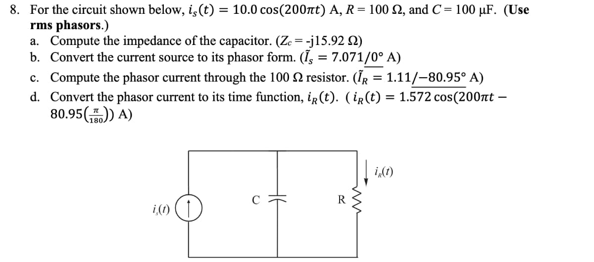 8. For the circuit shown below, is (t) = 10.0 cos(200лt) A, R = 100 22, and C= 100 µF. (Use
rms phasors.)
a. Compute the impedance of the capacitor. (Ze= -j15.92 )
b. Convert the current source to its phasor form. (I, = 7.071/0° A)
c. Compute the phasor current through the 100 resistor. (ÎR = 1.11/-80.95° A)
Convert the phasor current to its time function, iR (t). (ir(t) = 1.572 cos(200nt —
80.95()) A)
d.
ir(t)
i (1) (†
R