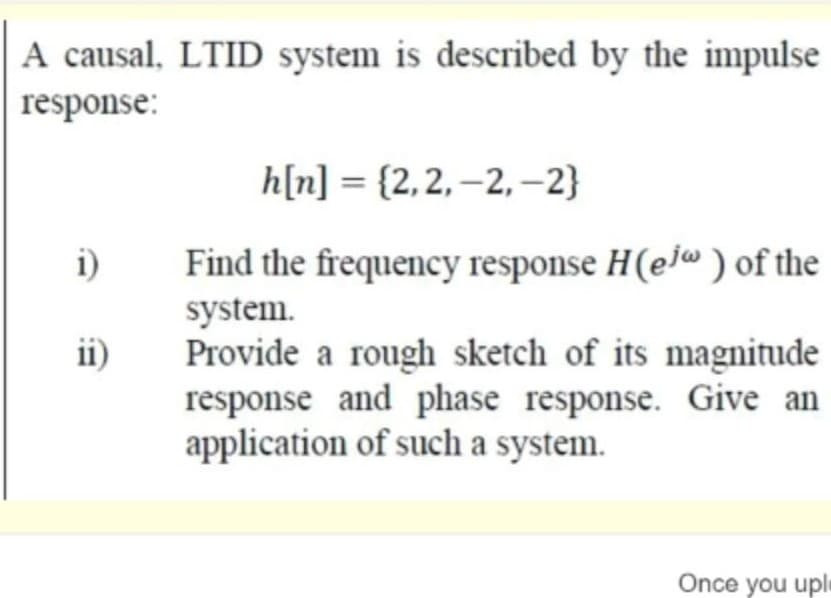 A causal, LTID system is described by the impulse
response:
h[n] = {2,2, –2, -2}
i)
Find the frequency response H(ej ) of the
system.
Provide a rough sketch of its magnitude
response and phase response. Give an
application of such a system.
ii)
Once you uple
