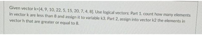 Given vector k-(4,9, 10, 22, 5, 15, 20, 7, 4, 8]. Use logical vectors: Part 1. count how many elements
in vector k are less than 8 and assign it to variable k3, Part 2, assign into vector k2 the elements in
vector h that are greater or equal to 8.
