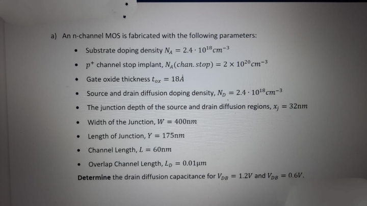 a) An n-channel MOS is fabricated with the following parameters:
Substrate doping density NA = 2.4 · 101 cm-3
• p* channel stop implant, N (chan. stop) = 2 × 1020cm-3
Gate oxide thickness tox = 18Å
%3D
Source and drain diffusion doping density, Np = 2.4 1018 cm-3
The junction depth of the source and drain diffusion regions, x
= 32nm
Width of the Junction, W = 400nm
Length of Junction, Y = 175nm
Channel Length, L
= 60nm
Overlap Channel Length, Lp = 0.01um
Determine the drain diffusion capacitance for VDR
= 1.2V and VDE
= 0.6V.
