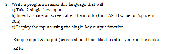 2. Write a program in assembly language that will -
a) Take 2 single-key inputs
b) Insert a space on screen after the inputs (Hint: ASCII value for 'space' is
20h)
c) Display the inputs using the single-key output function
Sample input & output (screen should look like this after you run the code)
k2 k2
