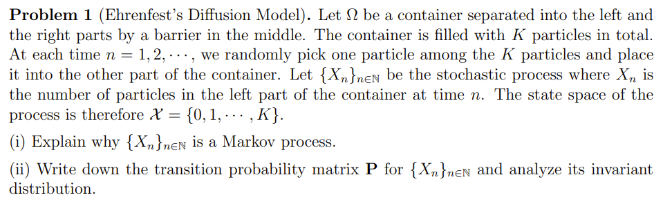 Problem 1 (Ehrenfest's Diffusion Model). Let N be a container separated into the left and
the right parts by a barrier in the middle. The container is filled with K particles in total.
At each time n = 1, 2, · .., we randomly pick one particle among the K particles and place
it into the other part of the container. Let {Xn}n€N be the stochastic process where X, is
the number of particles in the left part of the container at time n. The state space of the
process is therefore X = {0, 1, · .. ,
(i) Explain why {Xn}nɛN is a Markov process.
(ii) Write down the transition probability matrix P for {Xn}nɛN and analyze its invariant
distribution.
