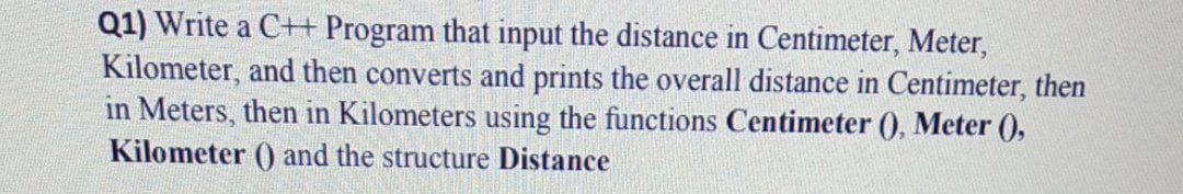 Q1) Write a C+H Program that input the distance in Centimeter, Meter,
Kilometer, and then converts and prints the overall distance in Centimeter, then
in Meters, then in Kilometers using the functions Centimeter (), Meter (),
Kilometer () and the structure Distance
