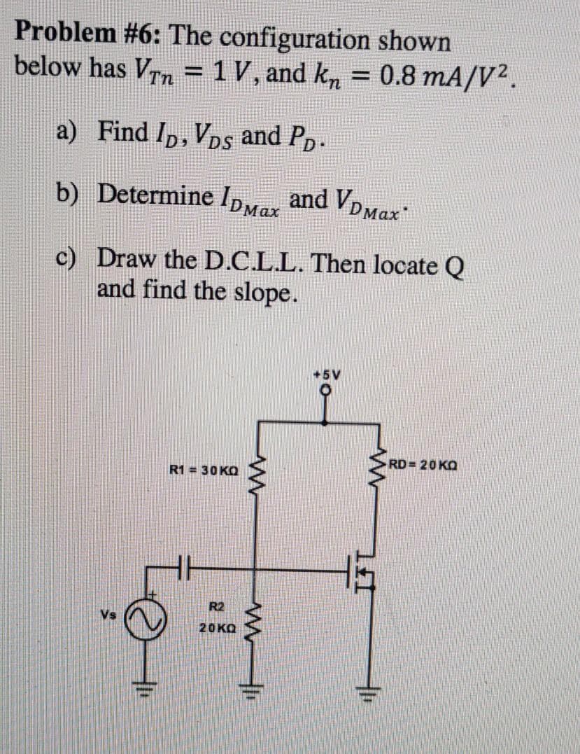 Problem #6: The configuration shown
below has Vn = 1 V, and kn = 0.8 mA/V².
%3D
%3D
a) Find Ip, VDs and Pp.
b) Determine IDMax and VDMax
c) Draw the D.C.L.L. Then locate Q
and find the slope.
+5V
RD= 20 KO
R1 = 30 KO
R2
20KQ
