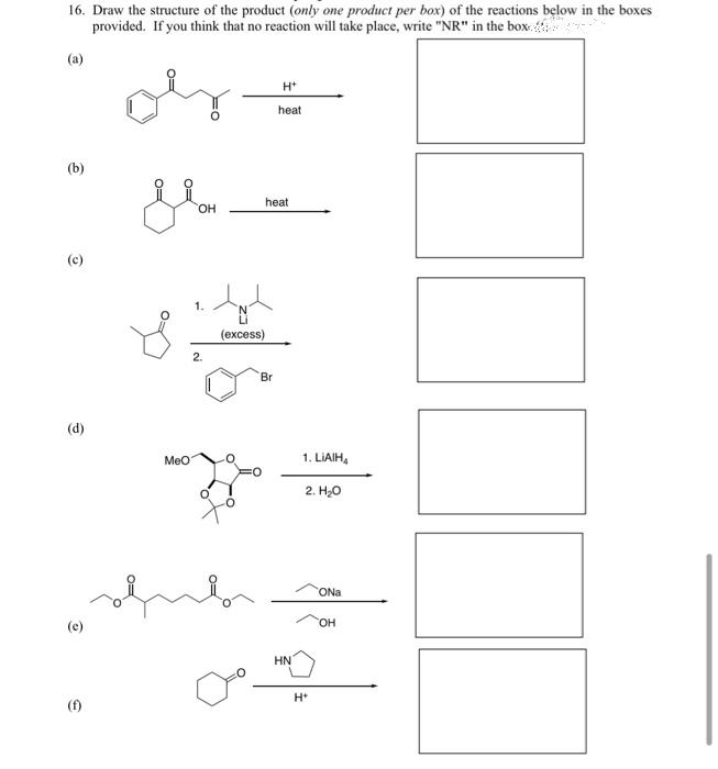 16. Draw the structure of the product (only one product per box) of the reactions below in the boxes
If you think that no reaction will take place, write "NR" in the box.
provided.
(a)
H+
heat
(b)
(c)
€
(e)
(f)
heat
OH
3.2
(excess)
2.
Br
MeO
HN
1. LIAIH4
2. H₂O
H+
ONa
OH