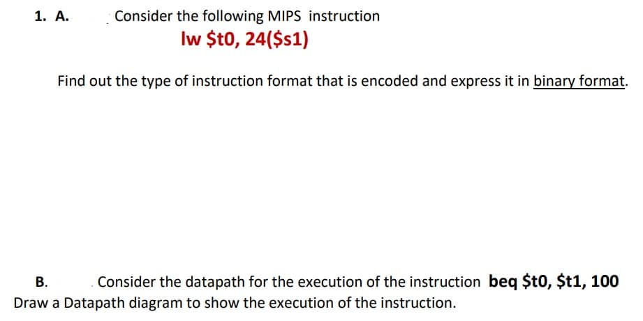 1. А.
Consider the following MIPS instruction
Iw $t0, 24($s1)
Find out the type of instruction format that is encoded and express it in binary format.
В.
Consider the datapath for the execution of the instruction beq $t0, $t1, 100
Draw a Datapath diagram to show the execution of the instruction.
