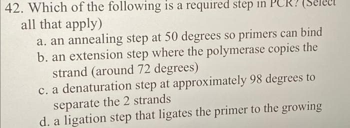 42. Which of the following is a required step in PCR
all that apply)
a. an annealing step at 50 degrees so primers can bind
b. an extension step where the polymerase copies the
strand (around 72 degrees)
c. a denaturation step at approximately 98 degrees to
separate the 2 strands
d. a ligation step that ligates the primer to the growing
