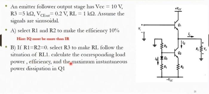 An emitter follower output stage has Vcc = 10 V,
R3 =5 k2, VCEsat= 0.2 V, RL = 1 kQ. Assume the
signals are sinusoidal.
+Vec
A) select R1 and R2 to make the efficiency 10%
Hint: IQ must be more than IR
B) If R1=R2=0. select R3 to make RL follow the
situation of RL1. calculate the corresponding load
power , efficiency, and the maximum instantaneous
power dissipation in Q1
-Vec
21
