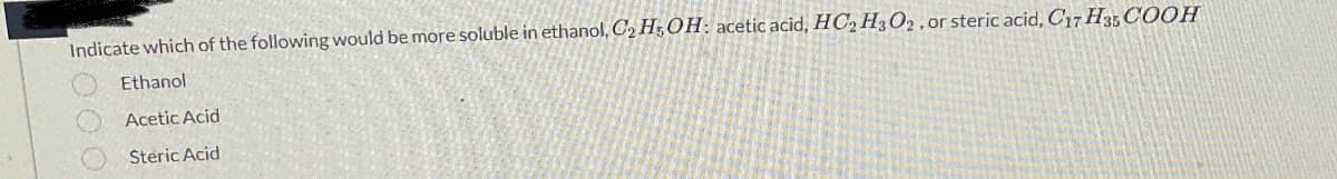 Indicate which of the following would be more soluble in ethanol, C₂H5OH: acetic acid, HC₂ H302, or steric acid, C17 H35 COOH
Ethanol
Acetic Acid
Steric Acid
