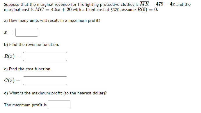 Suppose that the marginal revenue for firefighting protective clothes is MR = 479 - 4x and the
marginal cost is MC = 4.5x + 20 with a fixed cost of $320. Assume R(0) = 0.
a) How many units will result in a maximum profit?
x
b) Find the revenue function.
R(x) =
=
c) Find the cost function.
C(x) =
d) What is the maximum profit (to the nearest dollar)?
The maximum profit is