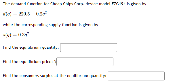 The demand function for Cheap Chips Corp. device model FZG194 is given by
d(q) = 220.5-0.2q²
while the corresponding supply function is given by
s(q) = 0.3q²
Find the equilibrium quantity:
Find the equilibrium price: $
Find the consumers surplus at the equilibrium quantity: