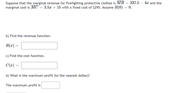Suppose that the marginal revenue for firefighting protective clothes is MR = 337.5 4x and the
marginal cost is MC = 3.5x + 15 with a fixed cost of $295. Assume R(0) = 0.
b) Find the revenue function.
R(x)=
=
c) Find the cost function.
C(x) =
d) What is the maximum profit (to the nearest dollar)?
The maximum profit is