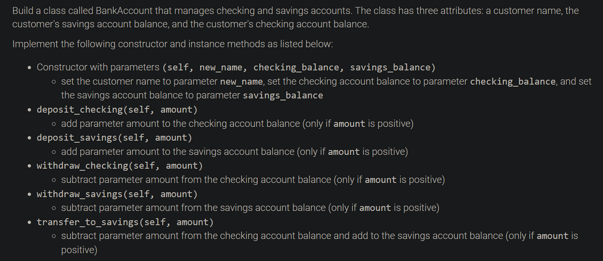 Build a class called BankAccount that manages checking and savings accounts. The class has three attributes: a customer name, the
customer's savings account balance, and the customer's checking account balance.
Implement the following constructor and instance methods as listed below:
Constructor with parameters (self, new_name, checking_balance, savings_balance)
o set the customer name to parameter new_name, set the checking account balance to parameter checking_balance, and set
the savings account balance to parameter savings_balance
• deposit_checking(self, amount)
o add parameter amount to the checking account balance (only if amount is positive)
• deposit_savings(self, amount)
o add parameter amount to the savings account balance (only if amount is positive)
withdraw_checking(self, amount)
o subtract parameter amount from the checking account balance (only if amount is positive)
withdraw_savings(self, amount)
o subtract parameter amount from the savings account balance (only if amount is positive)
• transfer_to_savings(self, amount)
o subtract parameter amount from the checking account balance and add to the savings account balance (only if amount is
positive)

