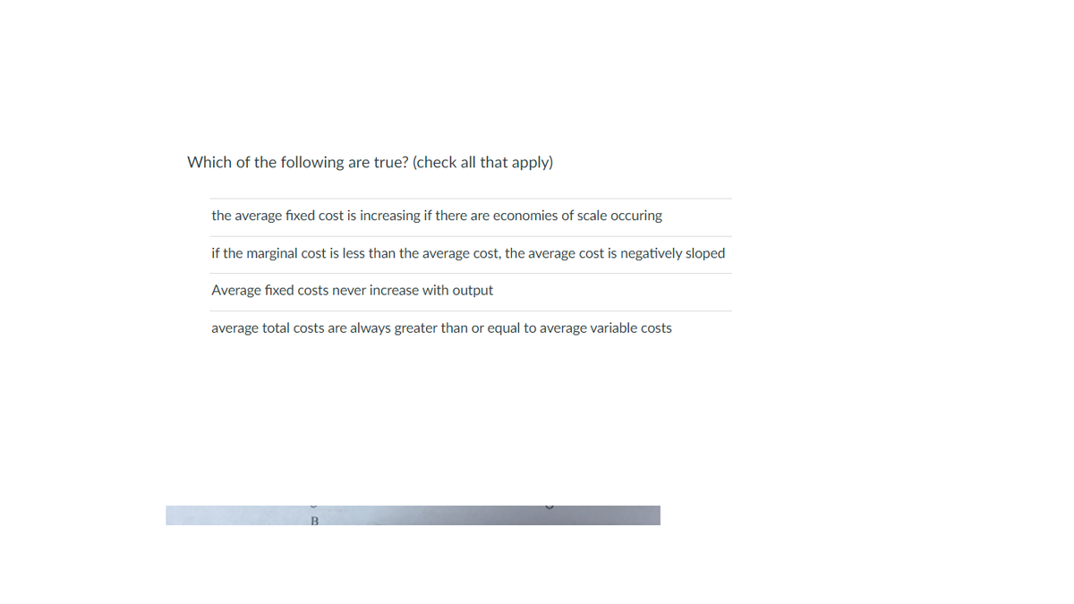 Which of the following are true? (check all that apply)
the average fixed cost is increasing if there are economies of scale occuring
if the marginal cost is less than the average cost, the average cost is negatively sloped
Average fixed costs never increase with output
average total costs are always greater than or equal to average variable costs
