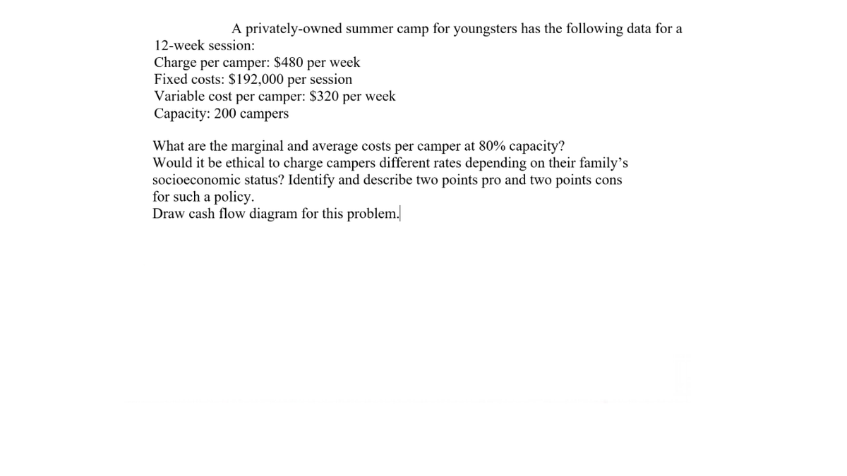 A privately-owned summer camp for youngsters has the following data for a
12-week session:
Charge per camper: $480 per week
Fixed costs: $192,000 per session
Variable cost per camper: $320 per week
Capacity: 200 campers
What are the marginal and average costs per camper at 80% capacity?
Would it be ethical to charge campers different rates depending on their family's
socioeconomic status? Identify and describe two points pro and two points cons
for such a policy.
Draw cash flow diagram for this problem.
