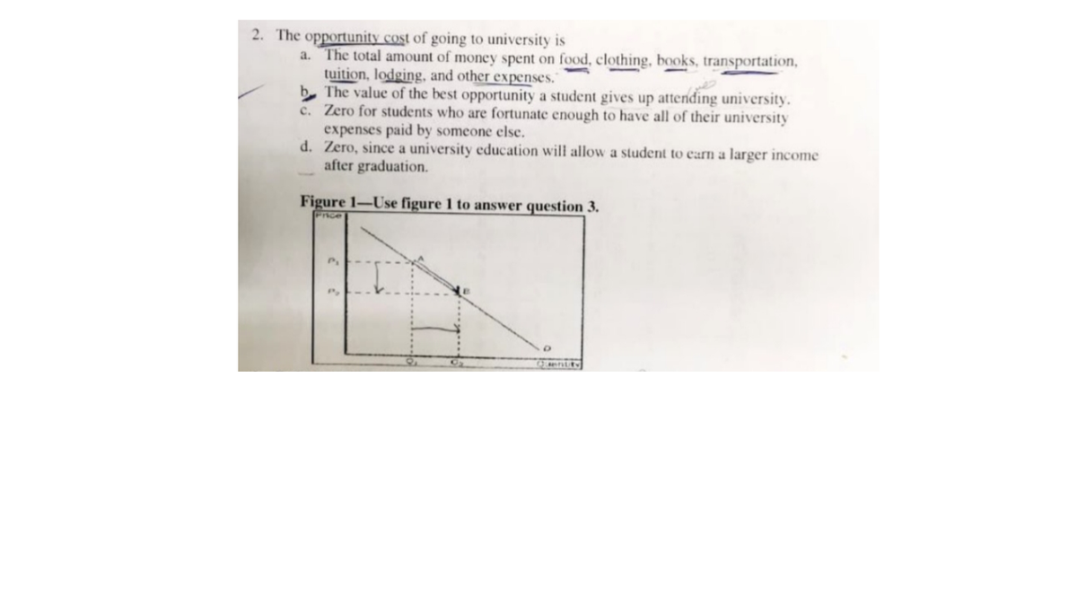 2. The opportunity cost of going to university is
a. The total amount of money spent on food, clothing, books, transportation,
tuition, lodging, and other expenses."
b The value of the best opportunity a student gives up attending university.
c. Zero for students who are fortunate enough to have all of their university
expenses paid by someone else.
d. Zero, since a university education will allow a student to carn a larger income
after graduation.
Figure 1-Use figure 1 to answer question 3.
Pice
