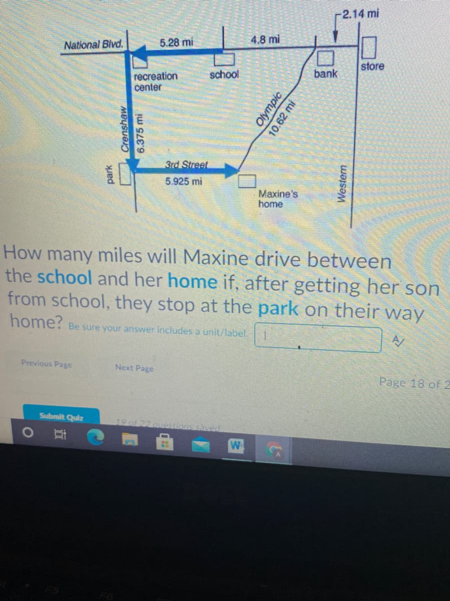 -2.14 mi
National Blvd.
5.28 mi
4.8 mi
store
school
bank
recreation
center
3rd Street
5.925 mi
Maxine's
home
How many miles will Maxine drive between
the school and her home if, after getting her son
from school, they stop at the park on their way
home? Be sure your answer includes a unit/label.
Previous Page
Next Page
Page 18 of 2
Submit Quiz
We
F6
Crenshaw
6.375 mi
park
立
Olympic
10.62 mi
Western
