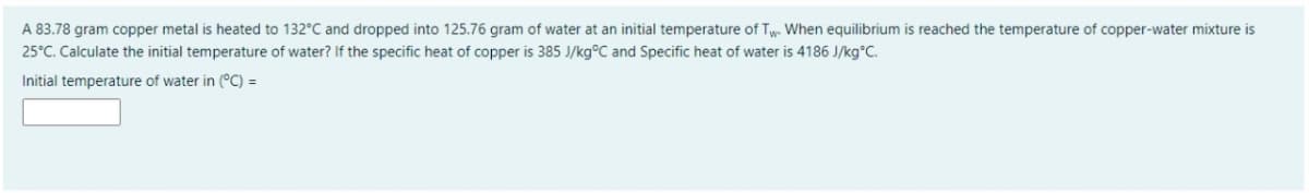 A 83.78 gram copper metal is heated to 132°C and dropped into 125.76 gram of water at an initial temperature of Ty. When equilibrium is reached the temperature of copper-water mixture is
25°C. Calculate the initial temperature of water? If the specific heat of copper is 385 J/kg°C and Specific heat of water is 4186 J/kg°C.
Initial temperature of water in (°C) =
