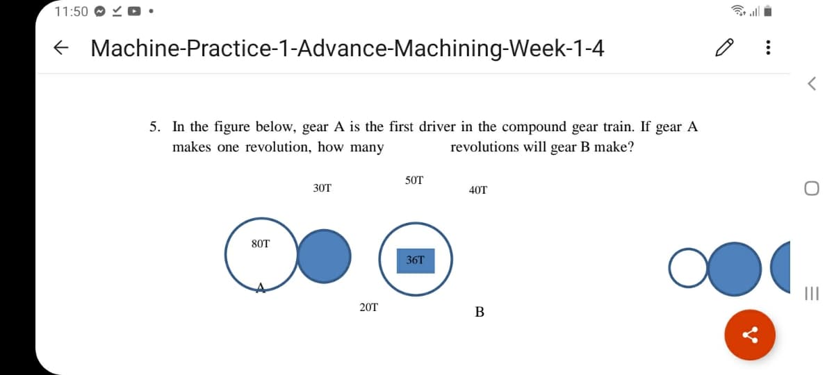 11:50 O
令ll
e Machine-Practice-1-Advance-Machining-Week-1-4
5. In the figure below, gear A is the first driver in the compound gear train. If gear A
makes one revolution, how many
revolutions will gear B make?
50T
30T
40T
80T
36T
II
20T
В
