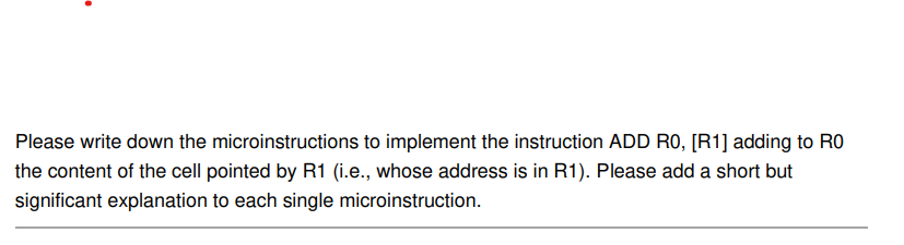 Please write down the microinstructions to implement the instruction ADD RO, [R1] adding to RO
the content of the cell pointed by R1 (i.e., whose address is in R1). Please add a short but
significant explanation to each single microinstruction.