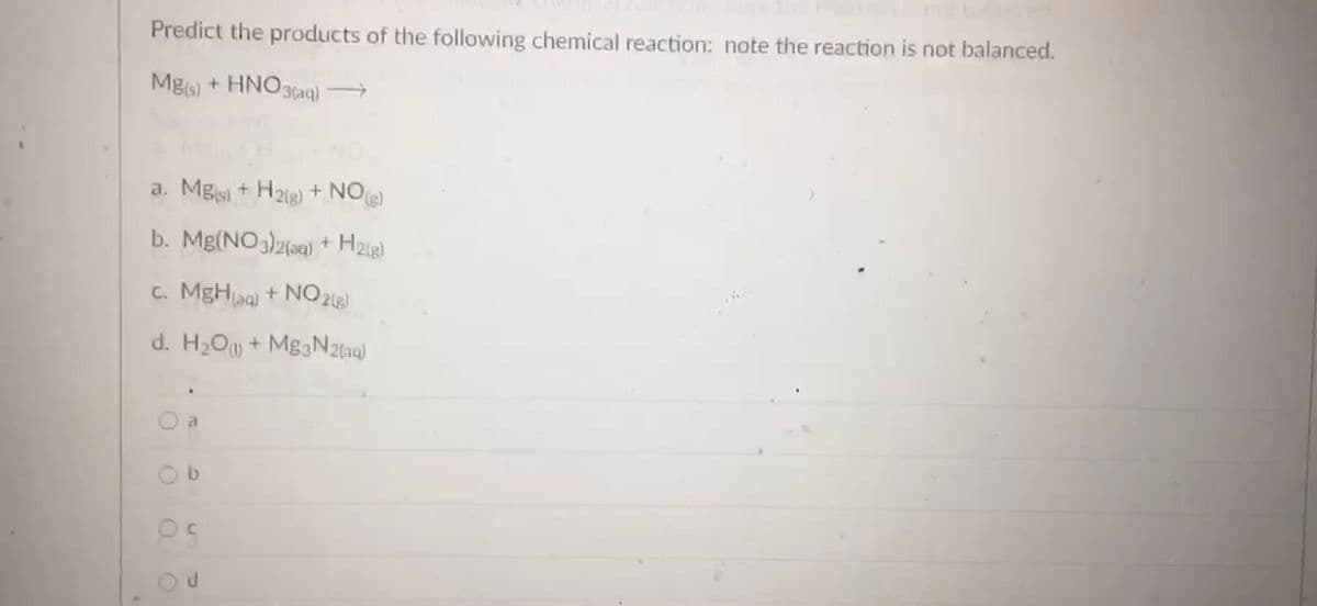 Predict the products of the following chemical reaction: note the reaction is not balanced.
Mgs) + HNO3(aq) →
NO
a. Mgs + H2ig) + NO
b. Mg(NO3)2(aq) + H2ig)
c. MgHaa) + NO 26)
d. H2O + MgaN2(aq)
O a
