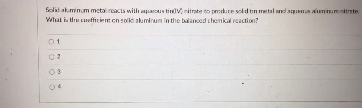 Solid aluminum metal reacts with aqueous tin(IV) nitrate to produce solid tin metal and aqueous aluminum nitrate.
What is the coefficient on solid aluminum in the balanced chemical reaction?
O 1
O 2
3
O 4
