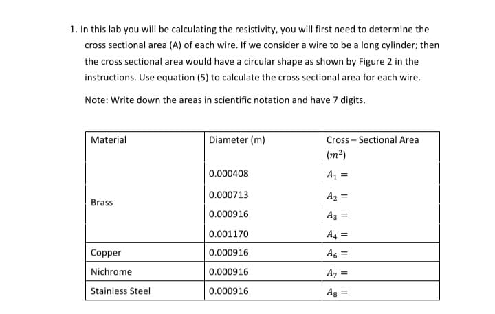 1. In this lab you will be calculating the resistivity, you will first need to determine the
cross sectional area (A) of each wire. If we consider a wire to be a long cylinder; then
the cross sectional area would have a circular shape as shown by Figure 2 in the
instructions. Use equation (5) to calculate the cross sectional area for each wire.
Note: Write down the areas in scientific notation and have 7 digits.
Material
Diameter (m)
Cross – Sectional Area
(m²)
0.000408
A1 =
0.000713
A2 =
Brass
0.000916
Az =
0.001170
A4 =
Copper
0.000916
As =
Nichrome
0.000916
Az =
Stainless Steel
0.000916
Ag =
