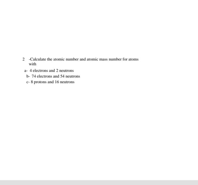 2 -Calculate the atomic number and atomic mass number for atoms
with
a- 4 electrons and 2 neutrons
b- 74 electrons and 54 neutrons
c- 8 protons and 16 neutrons
