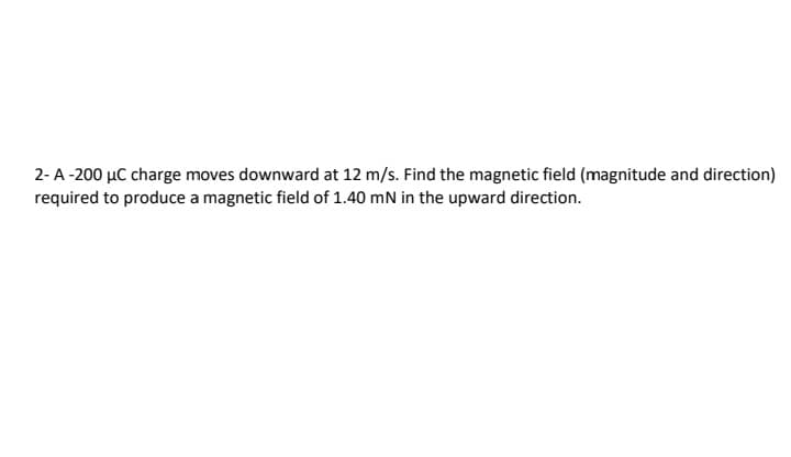 2-A-200 µC charge moves downward at 12 m/s. Find the magnetic field (magnitude and direction)
required to produce a magnetic field of 1.40 mN in the upward direction.
