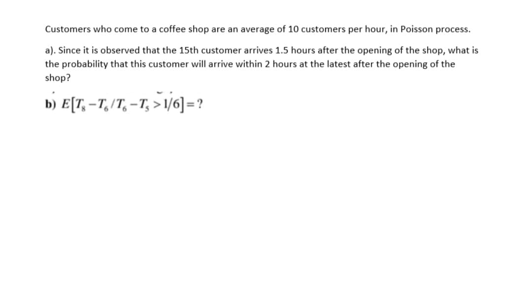 Customers who come to a coffee shop are an average of 10 customers per hour, in Poisson process.
a). Since it is observed that the 15th customer arrives 1.5 hours after the opening of the shop, what is
the probability that this customer will arrive within 2 hours at the latest after the opening of the
shop?
b) E[T, – T, /T, –T, > 1/6] = ?
%3D

