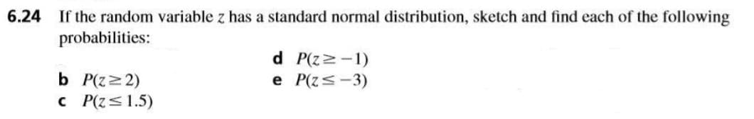 6.24 If the random variable z has a standard normal distribution, sketch and find each of the following
probabilities:
d P(zz-1)
e P(z<-3)
b P(z>2)
c P(z<1.5)
