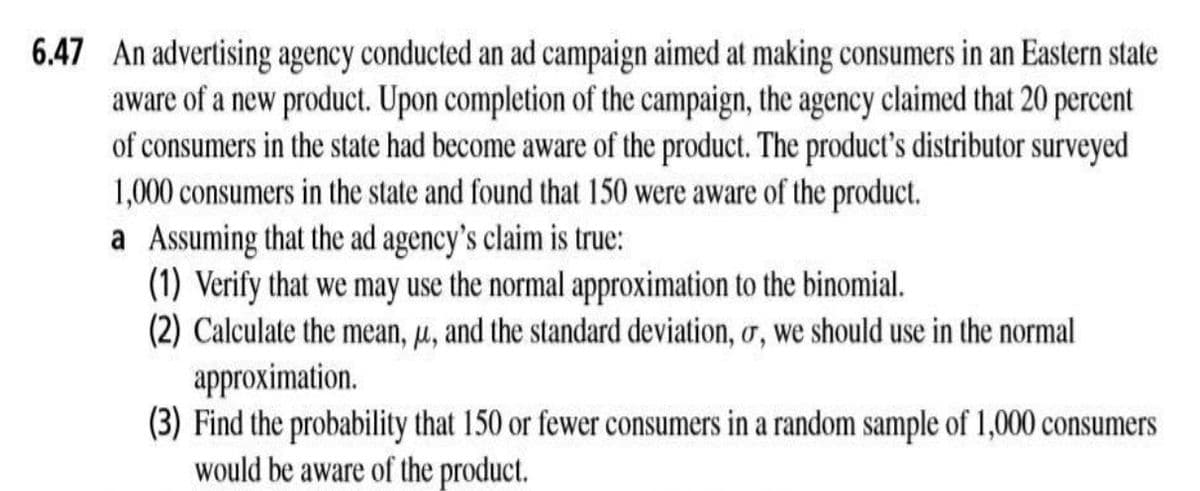 6.47 An advertising agency conducted an ad campaign aimed at making consumers in an Eastern state
aware of a new product. Upon completion of the campaign, the agency claimed that 20 percent
of consumers in the state had become aware of the product. The product's distributor surveyed
1,000 consumers in the state and found that 150 were aware of the product.
a Assuming that the ad agency's claim is true:
(1) Verify that we may use the normal approximation to the binomial.
(2) Calculate the mean, µ, and the standard deviation, o, we should use in the normal
approximation.
(3) Find the probability that 150 or fewer consumers in a random sample of 1,000 consumers
would be aware of the product.
