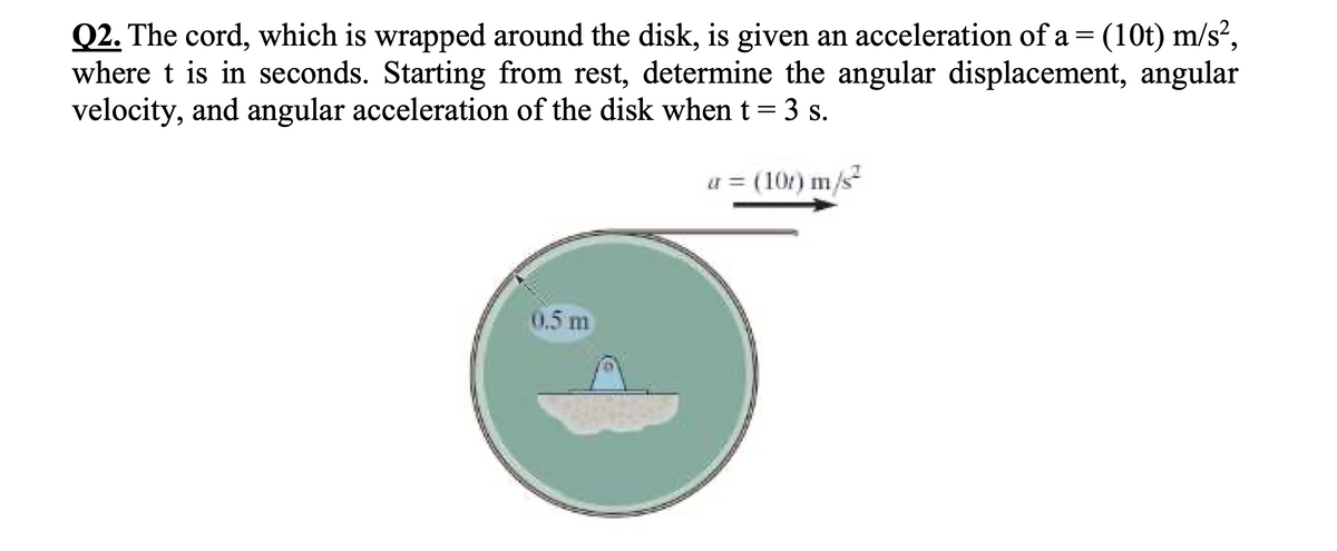 Q2. The cord, which is wrapped around the disk, is given an acceleration of a = (10t) m/s²,
where t is in seconds. Starting from rest, determine the angular displacement, angular
velocity, and angular acceleration of the disk when t= 3 s.
a = (10t) m/s
0.5 m
