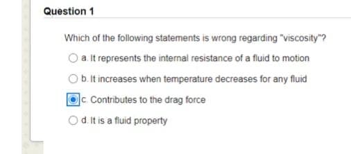 Question 1
Which of the following statements is wrong regarding "viscosity"?
a. It represents the internal resistance of a fluid to motion
b. It increases when temperature decreases for any fluid
C. Contributes to the drag force
Od Itis a fluid property
