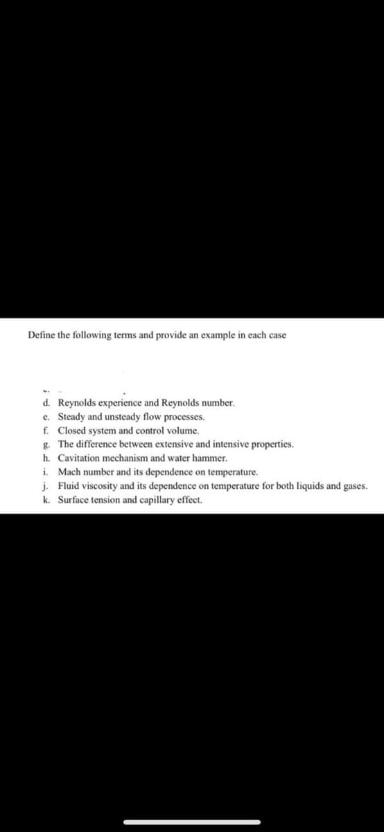 Define the following terms and provide an example in each case
d. Reynolds experience and Reynolds number.
e. Steady and unsteady flow processes.
f. Closed system and control volume.
g. The difference between extensive and intensive properties.
h. Cavitation mechanism and water hammer.
i. Mach number and its dependence on temperature.
j. Fluid viscosity and its dependence on temperature for both liquids and gases.
k. Surface tension and capillary effect.
