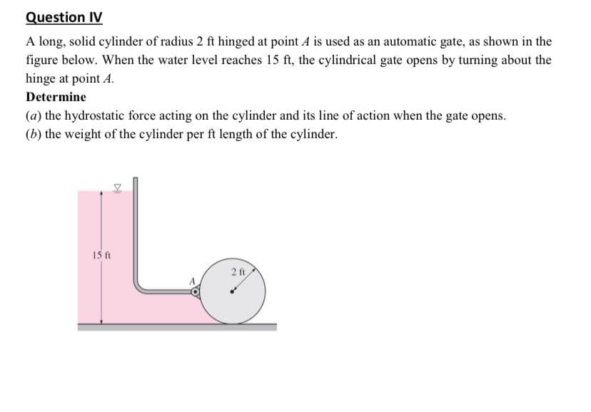 Question IV
A long, solid cylinder of radius 2 ft hinged at point A is used as an automatic gate, as shown in the
figure below. When the water level reaches 15 ft, the cylindrical gate opens by turning about the
hinge at point A.
Determine
(a) the hydrostatic force acting on the cylinder and its line of action when the gate opens.
(b) the weight of the cylinder per ft length of the cylinder.
15 ft
2 ft

