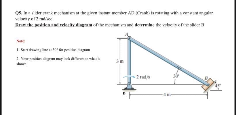 Q5. In a slider crank mechanism at the given instant member AD (Crank) is rotating with a constant angular
velocity of 2 rad/sec.
Draw the position and velocity diagram of the mechanism and determine the velocity of the slider B
Note:
1- Start drawing line at 30° for position diagram
2- Your position diagram may look different to what is
3 m
shown
30
2 rad/s
B.
-4 m-
