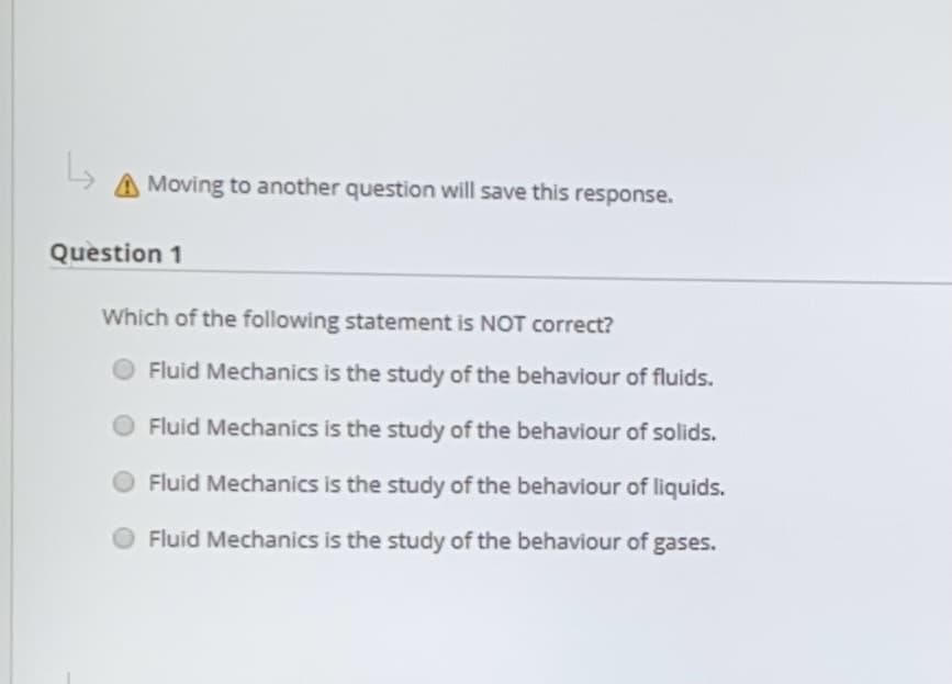 Moving to another question will save this response.
Question 1
Which of the following statement is NOT correct?
Fluid Mechanics is the study of the behaviour of fluids.
Fluid Mechanics is the study of the behaviour of solids.
Fluid Mechanics is the study of the behaviour of liquids.
Fluid Mechanics is the study of the behaviour of
gases.
