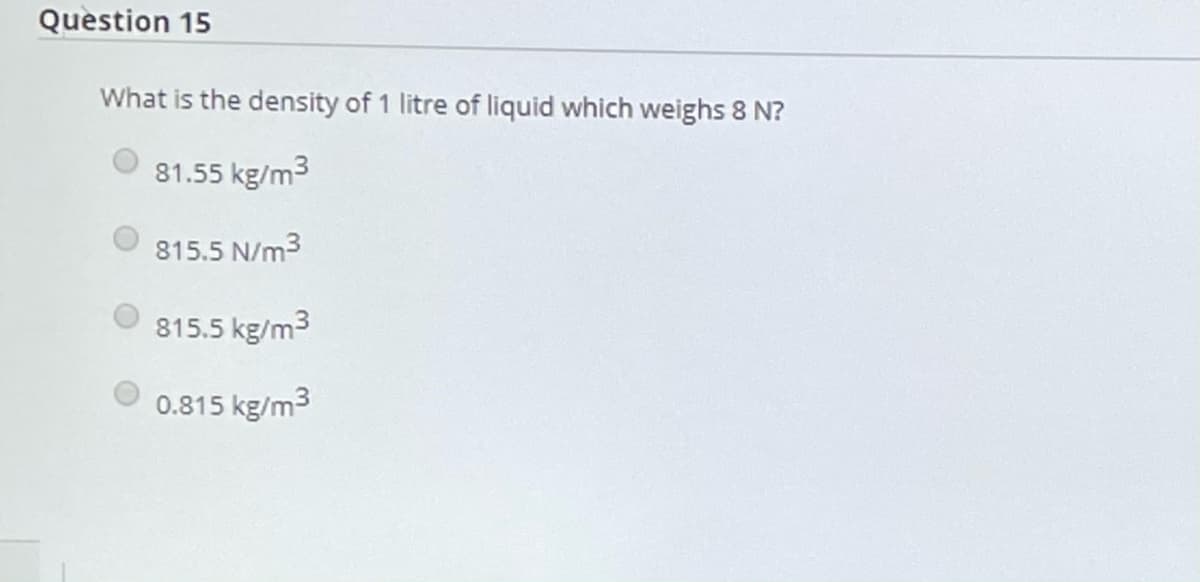 Question 15
What is the density of 1 litre of liquid which weighs 8 N?
O 81.55 kg/m3
815.5 N/m3
815.5 kg/m3
0.815 kg/m3
