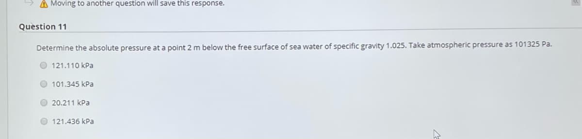 A Moving to another question will save this response.
Question 11
Determine the absolute pressure at a point 2 m below the free surface of sea water of specific gravity 1.025. Take atmospheric pressure as 101325 Pa.
O 121.110 kPa
O 101.345 kPa
O 20.211 kPa
O 121.436 kPa
