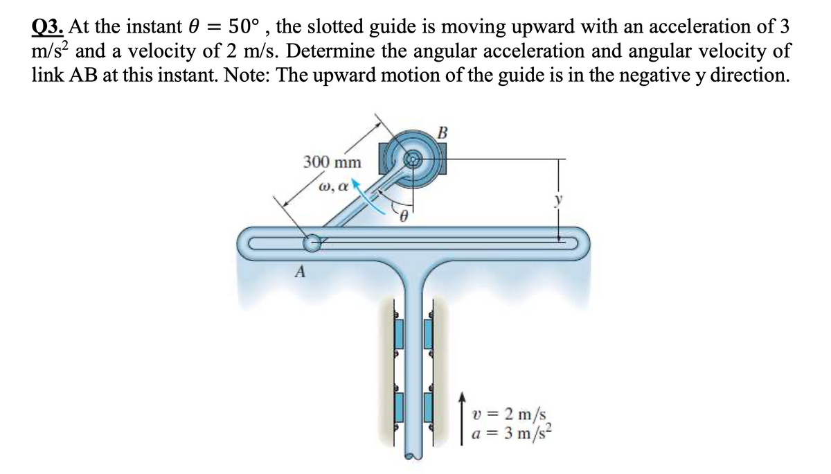 Q3. At the instant 0 = 50° , the slotted guide is moving upward with an acceleration of 3
m/s? and a velocity of 2 m/s. Determine the angular acceleration and angular velocity of
link AB at this instant. Note: The upward motion of the guide is in the negative y direction.
B
300 mm
w, a
6.
A
v = 2 m/s
a = 3 m/s²

