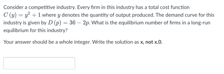 Consider a competitive industry. Every firm in this industry has a total cost function
C (y) = y² + 1 where y denotes the quantity of output produced. The demand curve for this
industry is given by D (p) = 36 – 2p. What is the equilibrium number of firms in a long-run
equilibrium for this industry?
Your answer should be a whole integer. Write the solution as x, not x.0.
