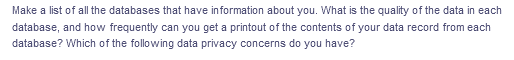 Make a list of all the databases that have information about you. What is the quality of the data in each
database, and how frequently can you get a printout of the contents of your data record from each
database? Which of the following data privacy concerns do you have?
