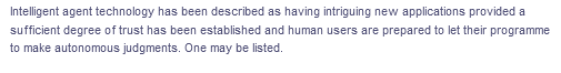 Intelligent agent technology has been described as having intriguing new applications provided a
sufficient degree of trust has been established and human users are prepared to let their programme
to make autonomous judgments. One may be listed.
