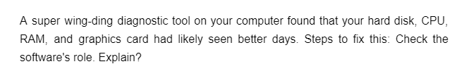 A super wing-ding diagnostic tool on your computer found that your hard disk, CPU,
RAM, and graphics card had likely seen better days. Steps to fix this: Check the
software's role. Explain?