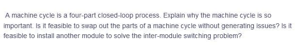 A machine cycle is a four-part closed-loop process. Explain why the machine cycle is so
important. Is it feasible to swap out the parts of a machine cycle without generating issues? Is it
feasible to install another module to solve the inter-module switching problem?
